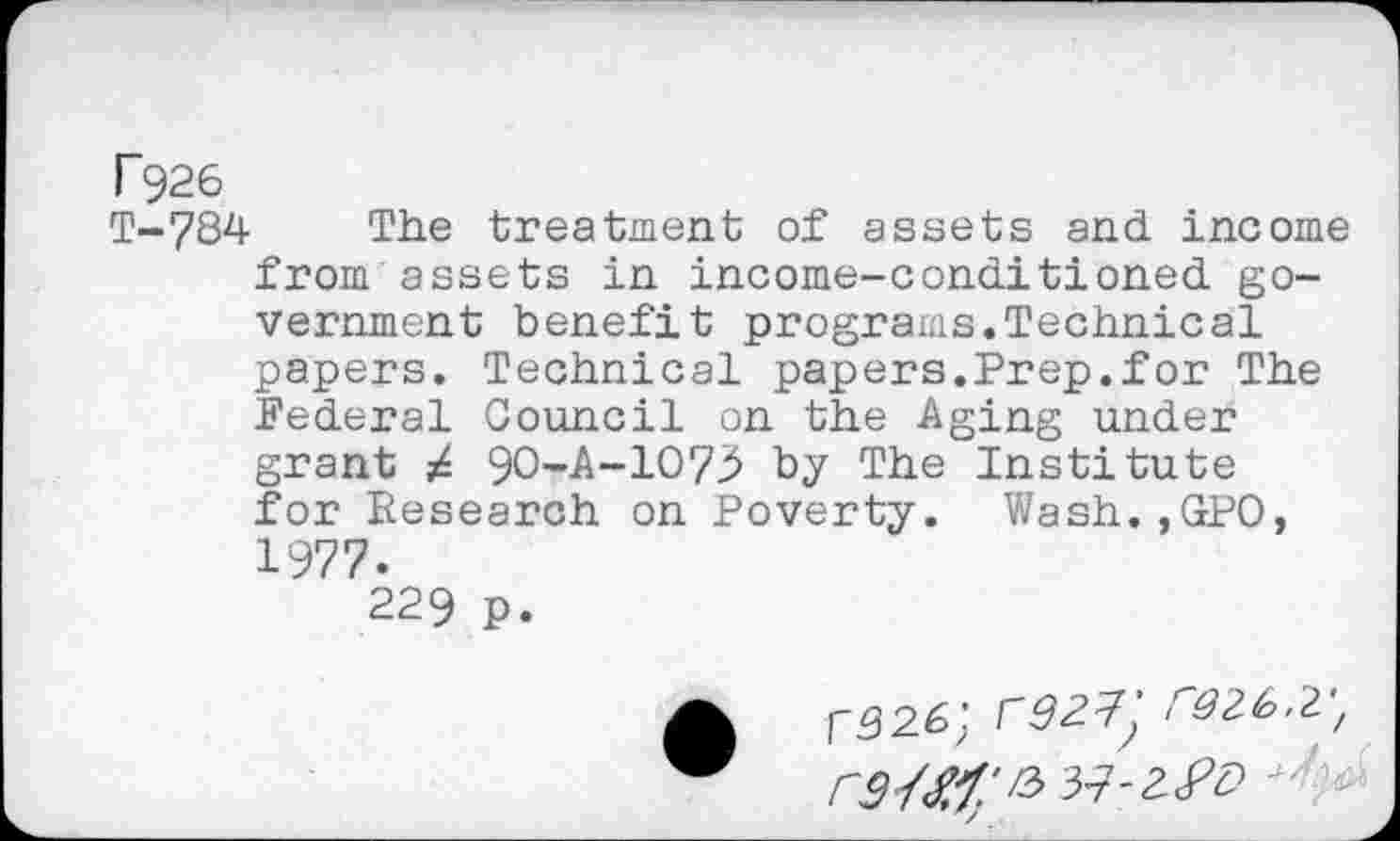 ﻿T926
T-7S4 The treatment of assets and income from assets in income-conditioned government benefit programs.Technical papers. Technical papers.Prep.for The Federal Council on the Aging under grant 9O-A-1O73 by The Institute for Research on Poverty. Wash.,GPO, 1977.
229 p.
